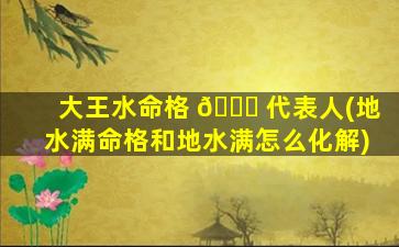 大王水命格 🐅 代表人(地水满命格和地水满怎么化解)